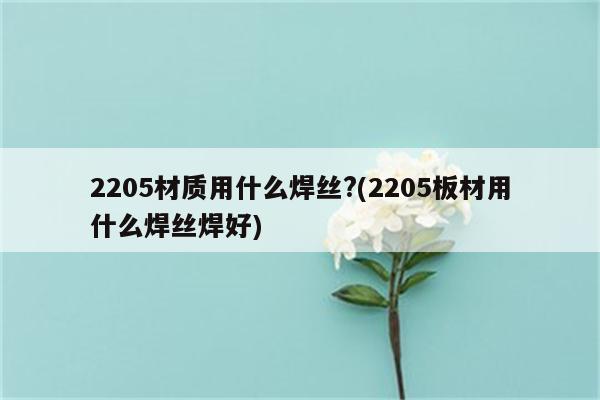 2205材质用什么焊丝?(2205板材用什么焊丝焊好)