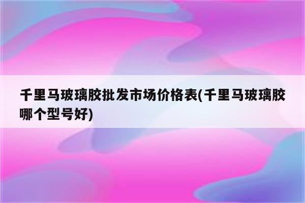 千里马玻璃胶批发市场价格表(千里马玻璃胶哪个型号好)