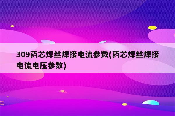 309药芯焊丝焊接电流参数(药芯焊丝焊接电流电压参数)