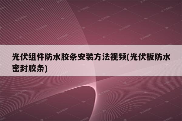 光伏组件防水胶条安装方法视频(光伏板防水密封胶条)