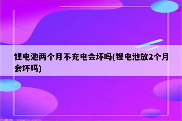 锂电池两个月不充电会坏吗(锂电池放2个月会坏吗)