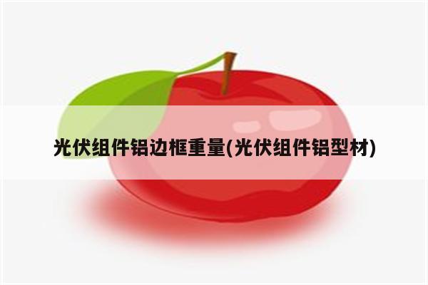 光伏组件铝边框重量(光伏组件铝型材)