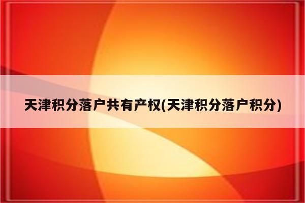 天津积分落户共有产权(天津积分落户积分)