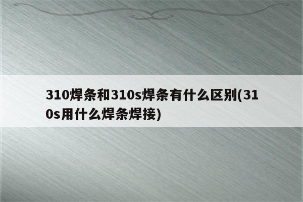 310焊条和310s焊条有什么区别(310s用什么焊条焊接)