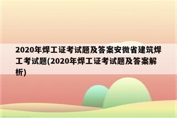 2020年焊工证考试题及答案安微省建筑焊工考试题(2020年焊工证考试题及答案解析)