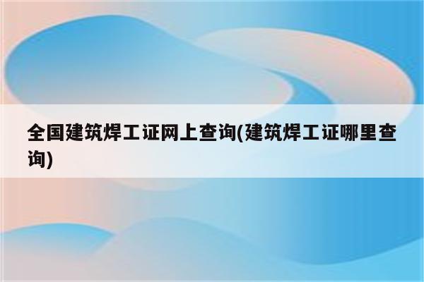 全国建筑焊工证网上查询(建筑焊工证哪里查询)