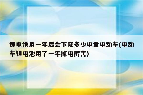 锂电池用一年后会下降多少电量电动车(电动车锂电池用了一年掉电厉害)