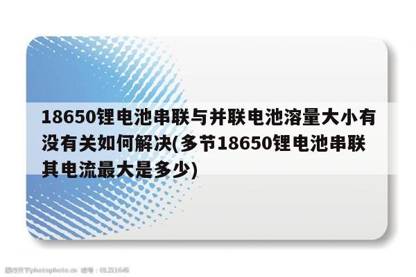 18650锂电池串联与并联电池溶量大小有没有关如何解决(多节18650锂电池串联其电流最大是多少)