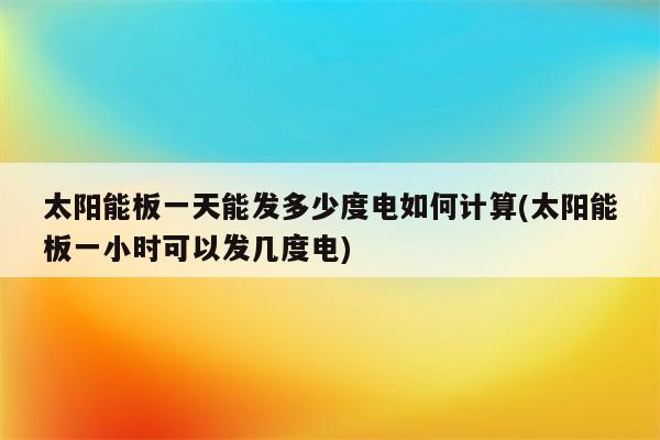 太阳能板一天能发多少度电如何计算(太阳能板一小时可以发几度电)