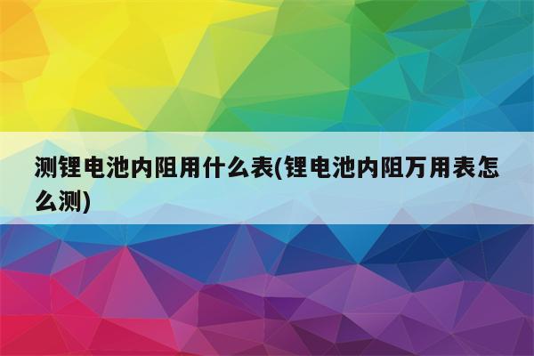 测锂电池内阻用什么表(锂电池内阻万用表怎么测)