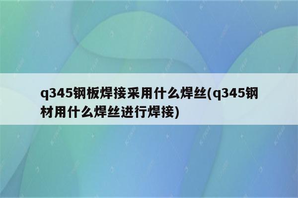 q345钢板焊接采用什么焊丝(q345钢材用什么焊丝进行焊接)