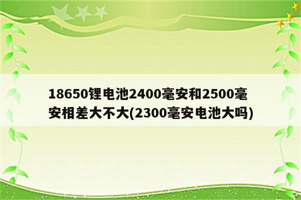 18650锂电池2400毫安和2500毫安相差大不大(2300毫安电池大吗)