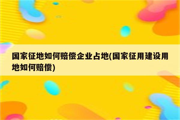 国家征地如何赔偿企业占地(国家征用建设用地如何赔偿)