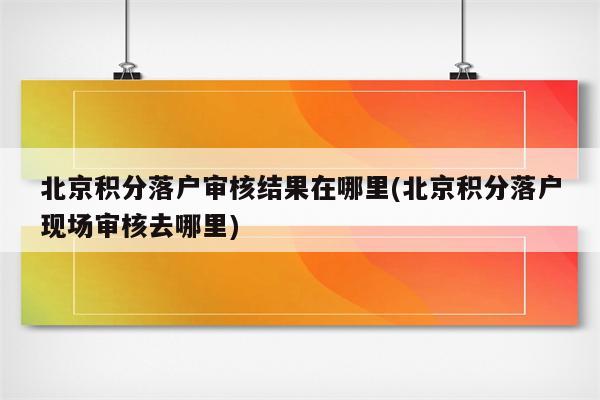 北京积分落户审核结果在哪里(北京积分落户现场审核去哪里)