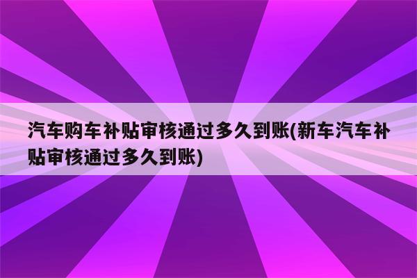 汽车购车补贴审核通过多久到账(新车汽车补贴审核通过多久到账)