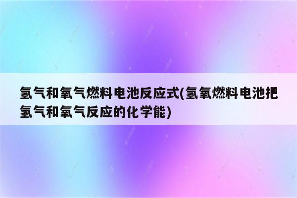 氢气和氧气燃料电池反应式(氢氧燃料电池把氢气和氧气反应的化学能)