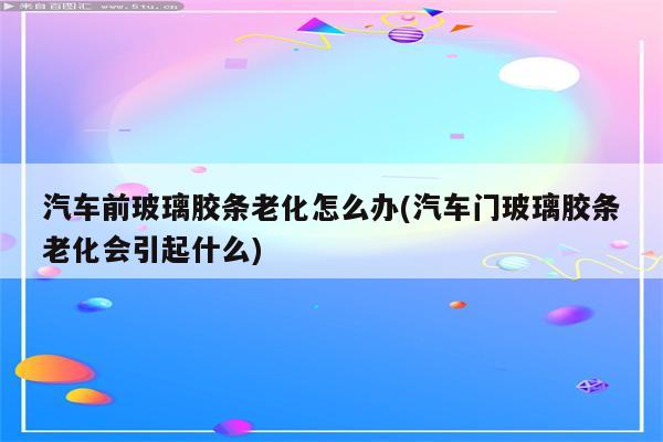 汽车前玻璃胶条老化怎么办(汽车门玻璃胶条老化会引起什么)