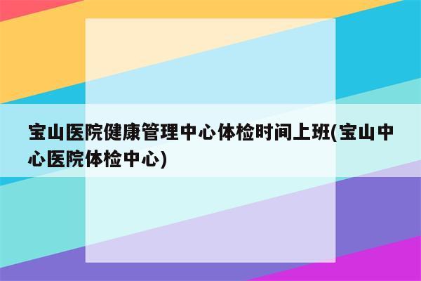 宝山医院健康管理中心体检时间上班(宝山中心医院体检中心)