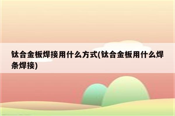 钛合金板焊接用什么方式(钛合金板用什么焊条焊接)