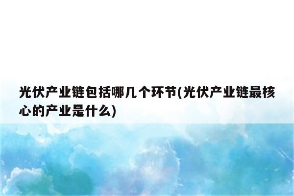 光伏产业链包括哪几个环节(光伏产业链最核心的产业是什么)