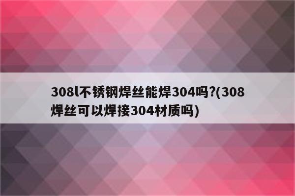 308l不锈钢焊丝能焊304吗?(308焊丝可以焊接304材质吗)