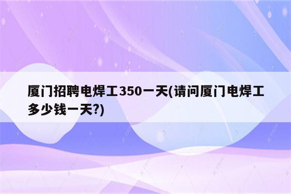 厦门招聘电焊工350一天(请问厦门电焊工多少钱一天?)