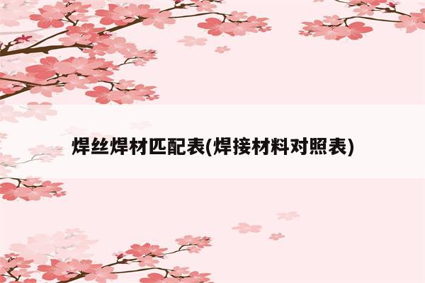 焊丝焊材匹配表(焊接材料对照表)