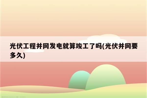 光伏工程并网发电就算竣工了吗(光伏并网要多久)