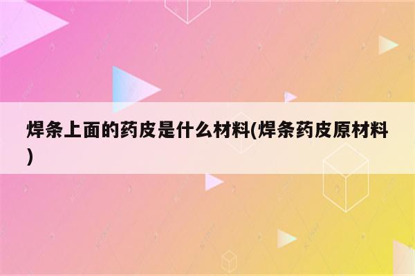 焊条上面的药皮是什么材料(焊条药皮原材料)