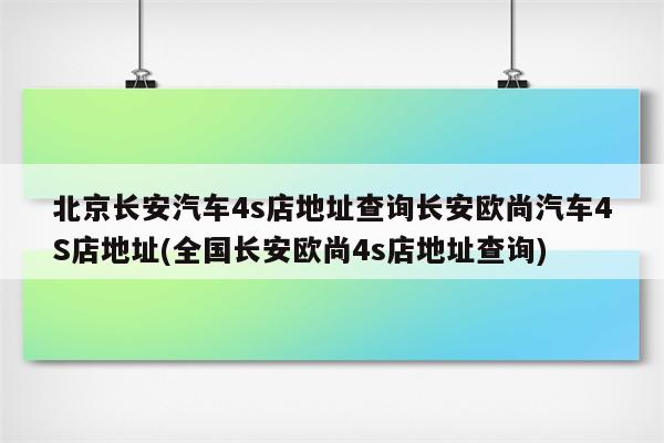 北京长安汽车4s店地址查询长安欧尚汽车4S店地址(全国长安欧尚4s店地址查询)