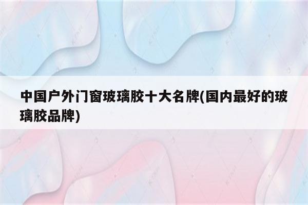 中国户外门窗玻璃胶十大名牌(国内最好的玻璃胶品牌)