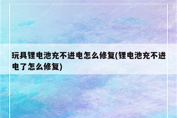 玩具锂电池充不进电怎么修复(锂电池充不进电了怎么修复)