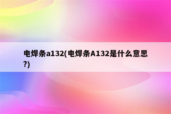 电焊条a132(电焊条A132是什么意思?)