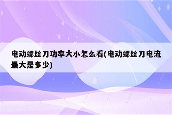 电动螺丝刀功率大小怎么看(电动螺丝刀电流最大是多少)