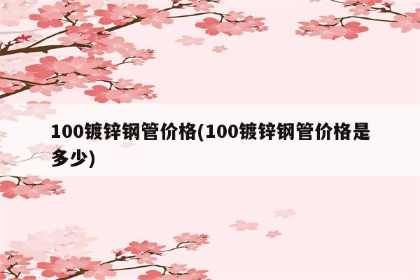 100镀锌钢管价格(100镀锌钢管价格是多少)