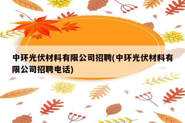 中环光伏材料有限公司招聘(中环光伏材料有限公司招聘电话)