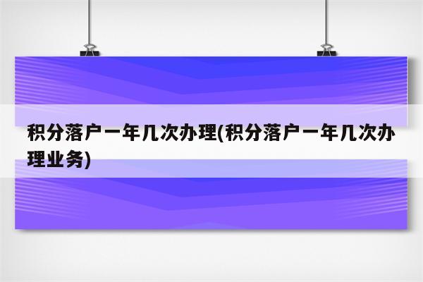 积分落户一年几次办理(积分落户一年几次办理业务)