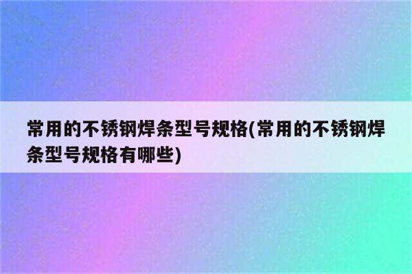 常用的不锈钢焊条型号规格(常用的不锈钢焊条型号规格有哪些)