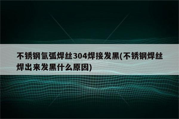 不锈钢氩弧焊丝304焊接发黑(不锈钢焊丝焊出来发黑什么原因)