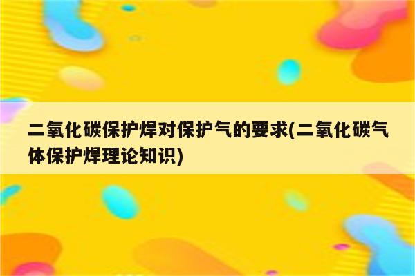 二氧化碳保护焊对保护气的要求(二氧化碳气体保护焊理论知识)