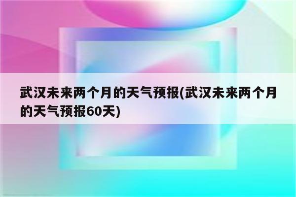 武汉未来两个月的天气预报(武汉未来两个月的天气预报60天)