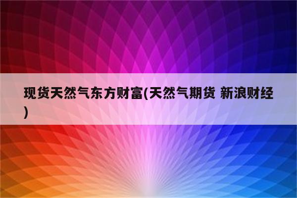 现货天然气东方财富(天然气期货 新浪财经)