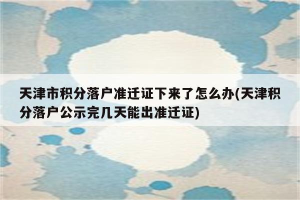 天津市积分落户准迁证下来了怎么办(天津积分落户公示完几天能出准迁证)