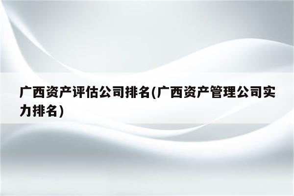 广西资产评估公司排名(广西资产管理公司实力排名)