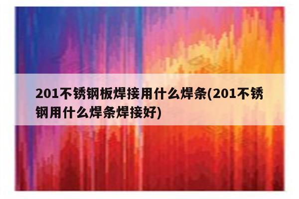 201不锈钢板焊接用什么焊条(201不锈钢用什么焊条焊接好)