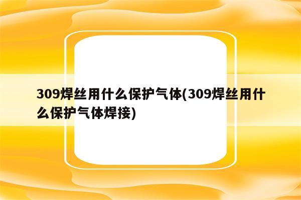 309焊丝用什么保护气体(309焊丝用什么保护气体焊接)