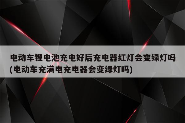 电动车锂电池充电好后充电器红灯会变绿灯吗(电动车充满电充电器会变绿灯吗)