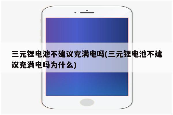 三元锂电池不建议充满电吗(三元锂电池不建议充满电吗为什么)