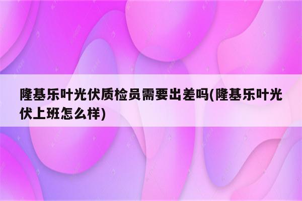 隆基乐叶光伏质检员需要出差吗(隆基乐叶光伏上班怎么样)