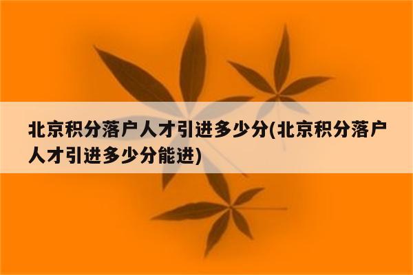 北京积分落户人才引进多少分(北京积分落户人才引进多少分能进)